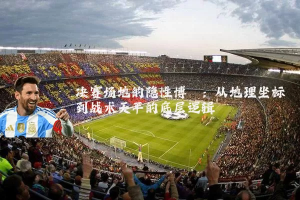决赛场地的隐性博弈:从地理坐标到战术天平的底层逻辑
